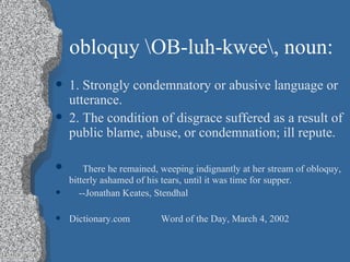 obloquy \OB-luh-kwee\, noun: 1. Strongly condemnatory or abusive language or utterance. 2. The condition of disgrace suffered as a result of public blame, abuse, or condemnation; ill repute. There he remained, weeping indignantly at her stream of obloquy, bitterly ashamed of his tears, until it was time for supper. --Jonathan Keates, Stendhal Dictionary.com Word of the Day, March 4, 2002 