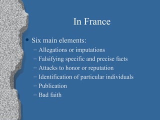 In France Six main elements: Allegations or imputations Falsifying specific and precise facts Attacks to honor or reputation Identification of particular individuals Publication Bad faith 