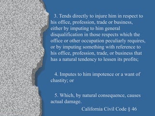 3. Tends directly to injure him in respect to his office, profession, trade or business, either by imputing to him general disqualification in those respects which the office or other occupation peculiarly requires, or by imputing something with reference to his office, profession, trade, or business that has a natural tendency to lessen its profits; 4. Imputes to him impotence or a want of chastity; or 5. Which, by natural consequence, causes actual damage. California Civil Code § 46 
