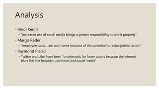 Analysis
◦ Heidi Keuhl
◦ “increased use of social media brings a greater responsibility to use it properly”
◦ Margo Reder
◦ “employers suits… are worrisome because of the potential for extra-judicial action”
◦ Raymond Placid
◦ Twitter and Libel have been “problematic for lower courts because the internet
blurs the line between traditional and social media”
 