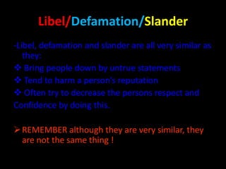 Libel/Defamation/Slander
-Libel, defamation and slander are all very similar as
they:
 Bring people down by untrue statements
 Tend to harm a person’s reputation
 Often try to decrease the persons respect and
Confidence by doing this.
 REMEMBER although they are very similar, they
are not the same thing !

 