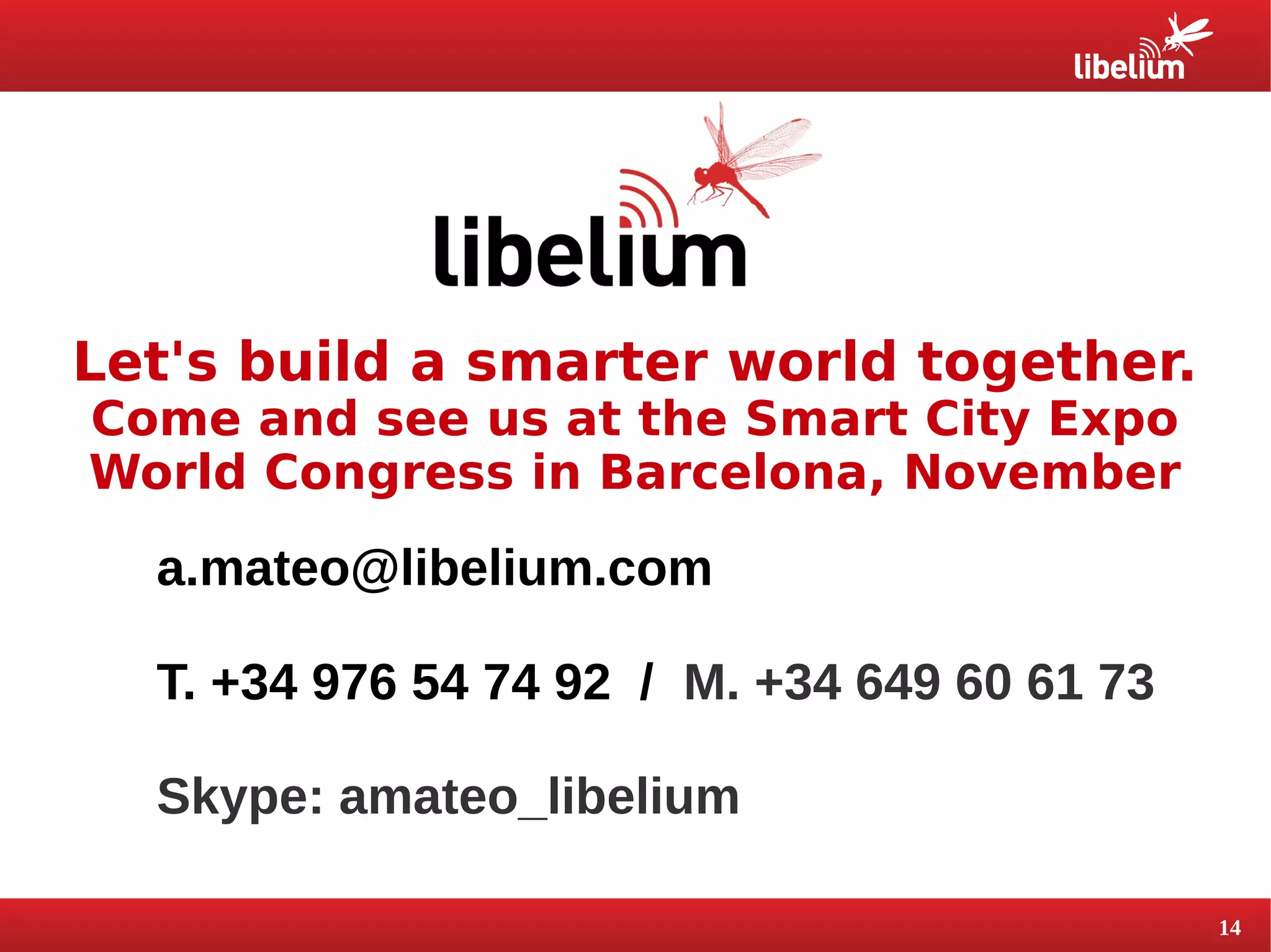 14 
Let's build a smarter world together. 
Come and see us at the Smart City Expo 
World Congress in Barcelona, November 
a.mateo@libelium.com 
T. +34 976 54 74 92 / M. +34 649 60 61 73 
Skype: amateo_libelium 

