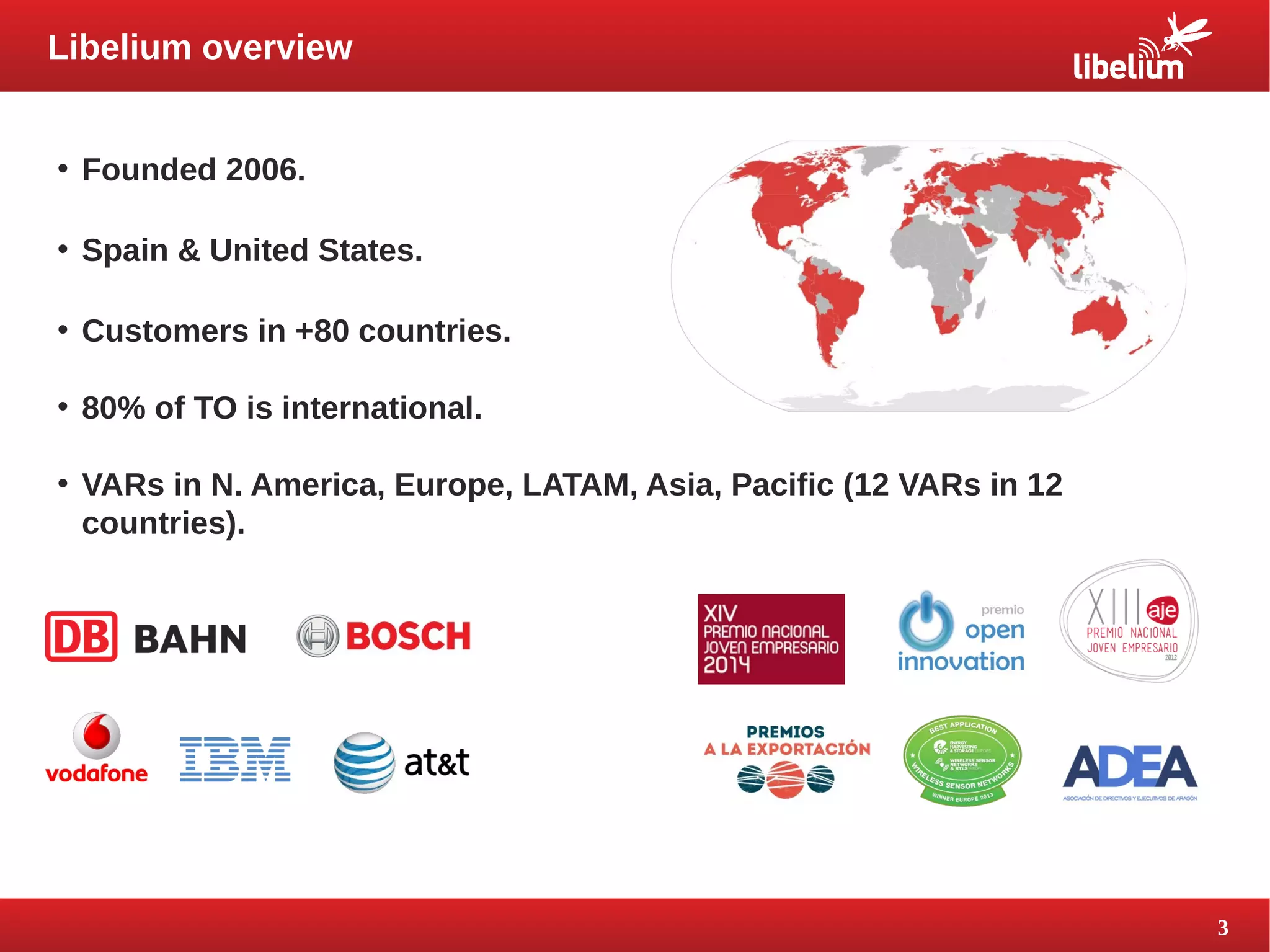 3 
Libelium overview 
• Founded 2006. 
• Spain & United States. 
• Customers in +80 countries. 
• 80% of TO is international. 
• VARs in N. America, Europe, LATAM, Asia, Pacific (12 VARs in 12 
countries). 
 