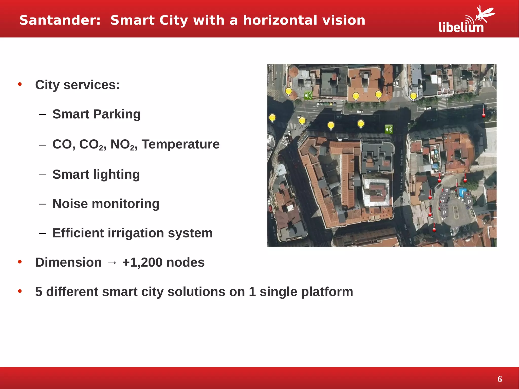 6 
Santander: Smart City with a horizontal vision 
• City services: 
– Smart Parking 
– CO, CO2, NO2, Temperature 
– Smart lighting 
– Noise monitoring 
– Efficient irrigation system 
• Dimension → +1,200 nodes 
• 5 different smart city solutions on 1 single platform 
 