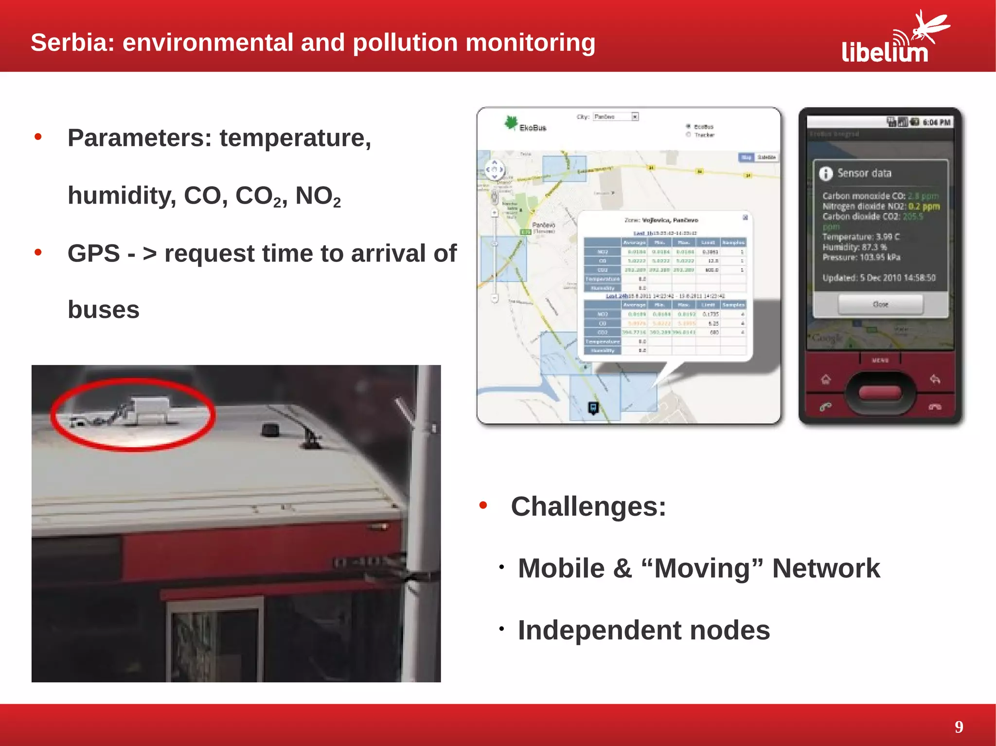 9 
Serbia: environmental and pollution monitoring 
• Parameters: temperature, 
humidity, CO, CO2, NO2 
• GPS - > request time to arrival of 
buses 
• Challenges: 
 Mobile & “Moving” Network 
 Independent nodes 
 