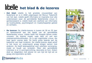 het blad & de lezeres
• Het blad: Libelle is het grootste vrouwenblad van
  Nederland en is in 2008 uitgeroepen tot Mercur Tijdschrift
  van het Jaar. Libelle geeft informatie en inspiratie over alle
  onderwerpen waar de gemiddelde Nederlandse vrouw in
  geinteresseerd is. Libelle biedt een veelheid van informatie
  op huishoudelijk, psychologisch en maatschappelijk gebied
  en verhalen.


• De lezeres: De Libelle-lezeres is tussen de 28 en 55 jaar
  en beantwoordt aan het beeld van de gemiddelde
  Nederlandse vrouw. Libelle heeft het hoogste bereik onder
  vrouwen. De lezeres maakt vaak deel uit van een
  meerpersoonshuishouden. Ze is een eigentijdse vrouw, die
  haar gezin voorop stelt. Ze hecht grote waarde aan de
  toekomst van haar kinderen. De Libelle-lezeres staat actief
  in het leven en onderneemt graag dingen samen met
  anderen. Ze heeft belangstelling voor uiterlijke verzorging,
  mode en houdt van winkelen. Meer dan gemiddelde
  interesse is er in woninginrichting, decoratie en tuin. Koken
  doet ze (dagelijks) met plezier en van tijd tot tijd zet ze
  graag iets bijzonders op tafel.

                                                                   04.10.12   © Sanoma Media   3
 