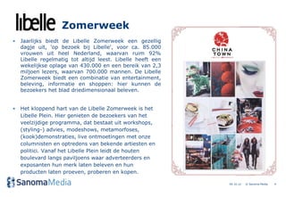 Zomerweek
• Jaarlijks biedt de Libelle Zomerweek een gezellig
  dagje uit, 'op bezoek bij Libelle', voor ca. 85.000
  vrouwen uit heel Nederland, waarvan ruim 92%
  Libelle regelmatig tot altijd leest. Libelle heeft een
  wekelijkse oplage van 430.000 en een bereik van 2,3
  miljoen lezers, waarvan 700.000 mannen. De Libelle
  Zomerweek biedt een combinatie van entertainment,
  beleving, informatie en shoppen: hier kunnen de
  bezoekers het blad driedimensionaal beleven.


• Het kloppend hart van de Libelle Zomerweek is het
  Libelle Plein. Hier genieten de bezoekers van het
  veelzijdige programma, dat bestaat uit workshops,
  (styling-) advies, modeshows, metamorfoses,
  (kook)demonstraties, live ontmoetingen met onze
  columnisten en optredens van bekende artiesten en
  politici. Vanaf het Libelle Plein leidt de houten
  boulevard langs paviljoens waar adverteerders en
  exposanten hun merk laten beleven en hun
  producten laten proeven, proberen en kopen.

                                                           04.10.12   © Sanoma Media   4
 