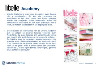 Academy
• Libelle Academy is leren voor je plezier, over dingen
  die u bezighouden. Dit kan via cursussen en
  workshops in het land, maar ook thuis, gewoon
  achter uw computer. Even vertrouwd, warm en
  betrouwbaar als Libelle en ook even praktisch: wat u
  leert, is meteen toepasbaar in uw dagelijkse leven.


• De cursussen en workshops van de Libelle Academy
  zijn te volgen op diverse locaties verdeeld over
  Nederland. Op deze locaties zijn verschillende keren
  per maand alle workshops en cursussen te volgen.
  De lokalen waar de cursussen worden gegeven, zijn
  speciaal voor Libelle gereserveerd en zien eruit alsof
  u zo binnenstapt bij Libelle. Geen zin om er de deur
  voor uit te gaan? Dan is online leren een uitkomst:
  lessen die u in uw eigen tempo kunt volgen, gewoon
  thuis achter de computer




                                                           04.10.12   © Sanoma Media   5
 