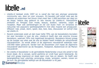 .nl
• Libelle.nl bestaat sinds 1997 en is vanaf die tijd een alsmaar groeiende
  community van, door en voor vrouwen. Zij bouwen zelf actief mee aan de
  website op ondermeer het forum (met meer dan 1.000 berichten per dag) en
  de blogs. Iedere dag gebeurt er iets nieuws op Libelle.nl: interessante
  artikelen en filmpjes over mode, beauty, boeken, vakantie, uitjes en
  recepten. Maar ook aanbiedingen en tal van leuke mail- en winacties en
  natuurlijk het populaire spelletjesplatform met elke maand een prijspuzzel.
  Oftewel: kijk, praat, stem, speel, doe, test, lees, discussieer en schrijf mee
  op Libelle.nl.
• Recent onderzoek wijst uit dat maar liefst 79% van de bezoeksters tevreden
  tot zeer tevreden is over de site. Libelle.nl heeft dan ook enorme trouwe
  bezoekers, waarvan 70% met regelmaat terugkomt. Bezoekers blijven graag
  op de hoogte van alles wat de site te bieden heeft middels de verschillende
  nieuwsbrieven. Zo wordt alleen al de algemene nieuwsbrief wekelijks naar
  150.000 leden gestuurd. Verder kan de bezoekster zich naast de algemene
  nieuwsbrief abonneren op de Recepten, Testpanel, Boekenclub en de Manon
  nieuwsbrief.
• De Libelle.nl bezoekster is de gemiddelde Nederlandse vrouw die actief in het
  leven staat. Ze is sociaal, werkt parttime en vindt haar gezin belangrijk. Ze
  laat zich graag inspireren en staat open voor tips en ideeen. Ze heeft veel
  belangstelling voor uiterlijke verzorging, mode, winkelen, wonen, reizen en
  de tuin. De gemiddelde leeftijd van de bezoekster is 45 jaar.
                                                                                   04.10.12   © Sanoma Media   6
 