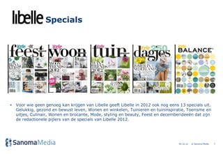 Specials




• Voor wie geen genoeg kan krijgen van Libelle geeft Libelle in 2012 ook nog eens 13 specials uit.
  Gelukkig, gezond en bewust leven, Wonen en winkelen, Tuinieren en tuininspiratie, Toerisme en
  uitjes, Culinair, Wonen en brocante, Mode, styling en beauty, Feest en decemberideeën dat zijn
  de redactionele pijlers van de specials van Libelle 2012.




                                                                                  04.10.12   © Sanoma Media   7
 