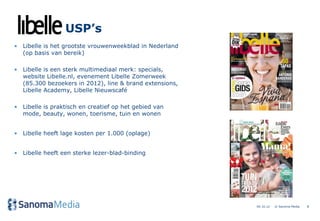 USP’s
• Libelle is het grootste vrouwenweekblad in Nederland
  (op basis van bereik)

• Libelle is een sterk multimediaal merk: specials,
  website Libelle.nl, evenement Libelle Zomerweek
  (85.300 bezoekers in 2012), line & brand extensions,
  Libelle Academy, Libelle Nieuwscafé

• Libelle is praktisch en creatief op het gebied van
  mode, beauty, wonen, toerisme, tuin en wonen


• Libelle heeft lage kosten per 1.000 (oplage)


• Libelle heeft een sterke lezer-blad-binding




                                                         04.10.12   © Sanoma Media   8
 