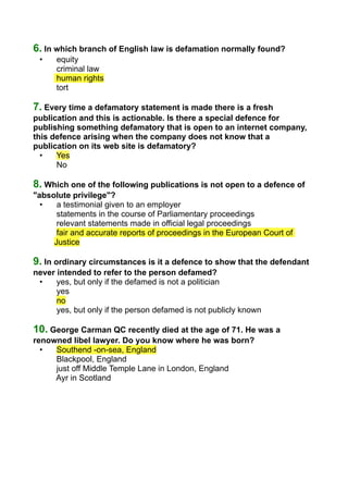 6. In which branch of English law is defamation normally found?
• equity
criminal law
human rights
tort
7. Every time a defamatory statement is made there is a fresh
publication and this is actionable. Is there a special defence for
publishing something defamatory that is open to an internet company,
this defence arising when the company does not know that a
publication on its web site is defamatory?
• Yes
No
8. Which one of the following publications is not open to a defence of
"absolute privilege"?
• a testimonial given to an employer
statements in the course of Parliamentary proceedings
relevant statements made in official legal proceedings
fair and accurate reports of proceedings in the European Court of
Justice
9. In ordinary circumstances is it a defence to show that the defendant
never intended to refer to the person defamed?
• yes, but only if the defamed is not a politician
yes
no
yes, but only if the person defamed is not publicly known
10. George Carman QC recently died at the age of 71. He was a
renowned libel lawyer. Do you know where he was born?
• Southend -on-sea, England
Blackpool, England
just off Middle Temple Lane in London, England
Ayr in Scotland
 