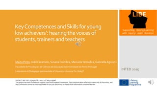 KeyCompetencesandSkillsforyoung
lowachievers’:hearingthevoicesof
students,trainersandteachers
Marta Pinto, João Caramelo, Susana Coimbra, ManuelaTerrasêca, Gabriella Agrusti *
Faculdade de Psicologia e de Ciências da Educação da Universidade do Porto (Portugal)
Laboratorio di Pedagogia sperimentale of University UniromaTre (Italy)*
INTED 2015
PROJECT REF. NO. 543058-LLP-1-2013-1-IT-KA3-KA3MP
This project has been funded with support from the European Commission. This communication reflects the views only of the author, and
the Commission cannot be held responsible for any use which may be made of the information contained therein.
 