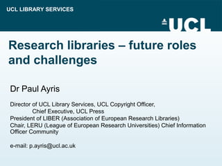 UCL LIBRARY SERVICES
Research libraries – future roles
and challenges
Dr Paul Ayris
Director of UCL Library Services, UCL Copyright Officer,
Chief Executive, UCL Press
President of LIBER (Association of European Research Libraries)
Chair, LERU (League of European Research Universities) Chief Information
Officer Community
e-mail: p.ayris@ucl.ac.uk
 