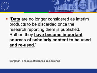  “Data are no longer considered as interim
  products to be discarded once the
  research reporting them is published.
  Rather, they have become important
  sources of scholarly content to be used
  and re-used.”


 Borgman, The role of libraries in e-science
 