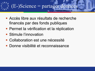 (E-)Science = partager données

 Accès libre aux résultats de recherche
  financés par des fonds publiques
 Permet la vérification et la réplication
 Stimule l’innovation
 Collaboration est une nécessité
 Donne visibilité et reconnaissance
 