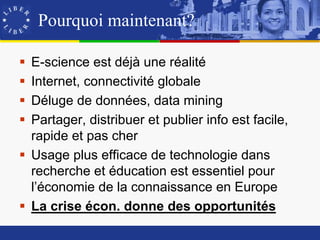 Pourquoi maintenant?

 E-science est déjà une réalité
 Internet, connectivité globale
 Déluge de données, data mining
 Partager, distribuer et publier info est facile,
  rapide et pas cher
 Usage plus efficace de technologie dans
  recherche et éducation est essentiel pour
  l’économie de la connaissance en Europe
 La crise écon. donne des opportunités
 