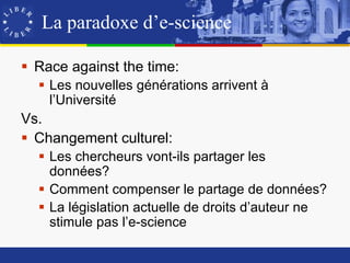 La paradoxe d’e-science

 Race against the time:
   Les nouvelles générations arrivent à
    l’Université
Vs.
 Changement culturel:
   Les chercheurs vont-ils partager les
    données?
   Comment compenser le partage de données?
   La législation actuelle de droits d’auteur ne
    stimule pas l’e-science
 