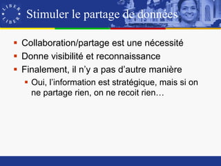 Stimuler le partage de données

 Collaboration/partage est une nécessité
 Donne visibilité et reconnaissance
 Finalement, il n’y a pas d’autre manière
   Oui, l’information est stratégique, mais si on
    ne partage rien, on ne recoit rien…
 