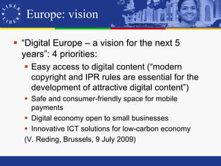 Europe: vision

 “Digital Europe – a vision for the next 5
  years”: 4 priorities:
   Easy access to digital content (“modern
    copyright and IPR rules are essential for the
    development of attractive digital content”)
   Safe and consumer-friendly space for mobile
    payments
   Digital economy open to small businesses
   Innovative ICT solutions for low-carbon economy
  (V. Reding, Brussels, 9 July 2009)
 