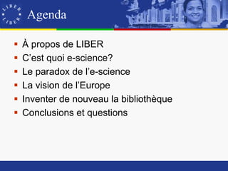 Agenda

   À propos de LIBER
   C’est quoi e-science?
   Le paradox de l’e-science
   La vision de l’Europe
   Inventer de nouveau la bibliothèque
   Conclusions et questions
 