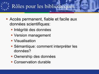 Rôles pour les bibliothèques

 Accès permanent, fiable et facile aux
  données scientifiques:
   Intégrité des données
   Version management
   Visualisation
   Sémantique: comment interpréter les
    données?
   Ownership des données
   Conservation durable
 
