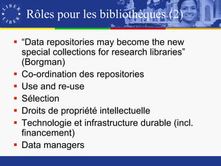 Rôles pour les bibliothèques (2)

 “Data repositories may become the new
  special collections for research libraries”
  (Borgman)
 Co-ordination des repositories
 Use and re-use
 Sélection
 Droits de propriété intellectuelle
 Technologie et infrastructure durable (incl.
  financement)
 Data managers
 