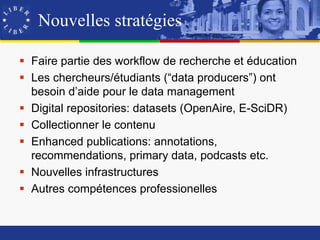 Nouvelles stratégies

 Faire partie des workflow de recherche et éducation
 Les chercheurs/étudiants (“data producers”) ont
  besoin d’aide pour le data management
 Digital repositories: datasets (OpenAire, E-SciDR)
 Collectionner le contenu
 Enhanced publications: annotations,
  recommendations, primary data, podcasts etc.
 Nouvelles infrastructures
 Autres compétences professionelles
 