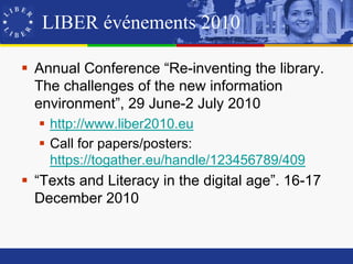 LIBER événements 2010

 Annual Conference “Re-inventing the library.
  The challenges of the new information
  environment”, 29 June-2 July 2010
   http://www.liber2010.eu
   Call for papers/posters:
    https://togather.eu/handle/123456789/409
 “Texts and Literacy in the digital age”. 16-17
  December 2010
 