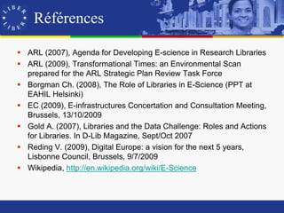 Références

 ARL (2007), Agenda for Developing E-science in Research Libraries
 ARL (2009), Transformational Times: an Environmental Scan
  prepared for the ARL Strategic Plan Review Task Force
 Borgman Ch. (2008), The Role of Libraries in E-Science (PPT at
  EAHIL Helsinki)
 EC (2009), E-infrastructures Concertation and Consultation Meeting,
  Brussels, 13/10/2009
 Gold A. (2007), Libraries and the Data Challenge: Roles and Actions
  for Libraries. In D-Lib Magazine, Sept/Oct 2007
 Reding V. (2009), Digital Europe: a vision for the next 5 years,
  Lisbonne Council, Brussels, 9/7/2009
 Wikipedia, http://en.wikipedia.org/wiki/E-Science
 