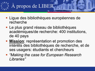 À propos de LIBER

 Ligue des bibliothèques européennes de
  recherche
 Le plus grand réseau de bibliothèques
  académiques/de recherche: 400 institutions,
  de 40 pays
 Mission: représentation et promotion des
  intérêts des bibliothèques de recherche, et de
  ses usagers: étudiants et chercheurs
 “Making the case for European Research
  Libraries”
 