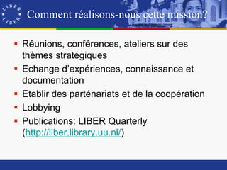 Comment réalisons-nous cette mission?

 Réunions, conférences, ateliers sur des
  thèmes stratégiques
 Echange d’expériences, connaissance et
  documentation
 Etablir des parténariats et de la coopération
 Lobbying
 Publications: LIBER Quarterly
  (http://liber.library.uu.nl/)
 