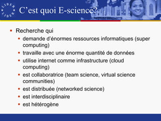 C’est quoi E-science?

 Recherche qui
   demande d’énormes ressources informatiques (super
    computing)
   travaille avec une énorme quantité de données
   utilise internet comme infrastructure (cloud
    computing)
   est collaboratrice (team science, virtual science
    communities)
   est distribuée (networked science)
   est interdisciplinaire
   est hétérogène
 