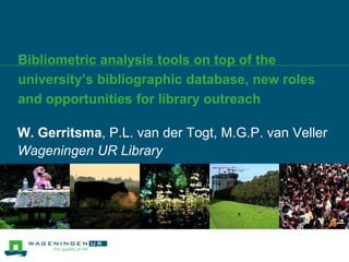 Bibliometric analysis tools on top of the university’s bibliographic database, new roles and opportunities for library outreach W. Gerritsma, P.L. van der Togt, M.G.P. van Veller  Wageningen UR Library 