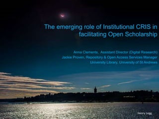 The emerging role of Institutional CRIS in
facilitating Open Scholarship
Anna Clements, Assistant Director (Digital Research)
Jackie Proven, Repository & Open Access Services Manager
University Library, University of St Andrews
Henry Legg
 