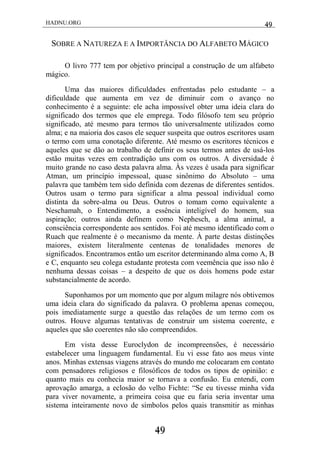 HADNU.ORG 49
49
SOBRE A NATUREZA E A IMPORTÂNCIA DO ALFABETO MÁGICO
O livro 777 tem por objetivo principal a construção de um alfabeto
mágico.
Uma das maiores dificuldades enfrentadas pelo estudante – a
dificuldade que aumenta em vez de diminuir com o avanço no
conhecimento é a seguinte: ele acha impossível obter uma ideia clara do
significado dos termos que ele emprega. Todo filósofo tem seu próprio
significado, até mesmo para termos tão universalmente utilizados como
alma; e na maioria dos casos ele sequer suspeita que outros escritores usam
o termo com uma conotação diferente. Até mesmo os escritores técnicos e
aqueles que se dão ao trabalho de definir os seus termos antes de usá-los
estão muitas vezes em contradição uns com os outros. A diversidade é
muito grande no caso desta palavra alma. Às vezes é usada para significar
Atman, um princípio impessoal, quase sinônimo do Absoluto – uma
palavra que também tem sido definida com dezenas de diferentes sentidos.
Outros usam o termo para significar a alma pessoal individual como
distinta da sobre-alma ou Deus. Outros o tomam como equivalente a
Neschamah, o Entendimento, a essência inteligível do homem, sua
aspiração; outros ainda definem como Nephesch, a alma animal, a
consciência correspondente aos sentidos. Foi até mesmo identificado com o
Ruach que realmente é o mecanismo da mente. À parte destas distinções
maiores, existem literalmente centenas de tonalidades menores de
significados. Encontramos então um escritor determinando alma como A, B
e C, enquanto seu colega estudante protesta com veemência que isso não é
nenhuma dessas coisas – a despeito de que os dois homens pode estar
substancialmente de acordo.
Suponhamos por um momento que por algum milagre nós obtivemos
uma ideia clara do significado da palavra. O problema apenas começou,
pois imediatamente surge a questão das relações de um termo com os
outros. Houve algumas tentativas de construir um sistema coerente, e
aqueles que são coerentes não são compreendidos.
Em vista desse Euroclydon de incompreensões, é necessário
estabelecer uma linguagem fundamental. Eu vi esse fato aos meus vinte
anos. Minhas extensas viagens através do mundo me colocaram em contato
com pensadores religiosos e filosóficos de todos os tipos de opinião: e
quanto mais eu conhecia maior se tornava a confusão. Eu entendi, com
aprovação amarga, a eclosão do velho Fichte: ―Se eu tivesse minha vida
para viver novamente, a primeira coisa que eu faria seria inventar uma
sistema inteiramente novo de símbolos pelos quais transmitir as minhas
 