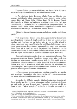 HADNU.ORG 5
Tempo suficiente que estas definições e sua inter-relação devessem
ser cristalizadas, mesmo à custa de precisão filosófica aceita.
2. As principais fontes de nossas tabelas foram os filósofos e os
sistemas tradicionais acima mencionados, como também, entre muitos
outros, Pietri di Abano, Lilly, Eliphas Levi, Sir R. Burton, Swami
Vivekananda, os hindus, os budistas e os chineses, o Alcorão e os seus
comentadores, o Livro dos Mortos, e, em particular, pesquisa original. Os
sistemas chinês, hindu, budista, muçulmano e egípcio nunca antes foram
alinhados com a Cabala; o Tarô nunca foi tornado público.
Eliphas Levi conhecia as verdadeiras atribuições, mas foi proibido de
usá-las1
.
Todo esse mistério é muito idiota. Um Arcano indicível é um arcano
que não pode ser revelado. É simplesmente má fé fazer um homem jurar as
sanções mais horríveis se ele trair..., etc, e, em seguida, chamá-lo
misteriosamente à parte e confidenciar-lhe o Alfabeto Hebraico para que o
possa manter seguro. Isto é, talvez, apenas ridículo; mas é uma impostura
ímpia fingir que o recebeu a partir dos manuscritos Rosacruzes que se
encontram no Museu Britânico. Obter dinheiro nestas bases, como tem sido
feito por alguns recentemente, é uma fraude clara (e, espero, indiciável).
Os segredos dos adeptos não devem ser revelados aos homens. Nós
apenas desejamos que fossem. Quando um homem vem a mim e pede pela
Verdade, eu vou embora e pratico ensinar Cálculo Diferencial para um
bosquímano; e eu só respondo o primeiro quando eu tiver sucesso com este
último. Mas, reter o Alfabeto do Misticismo do aluno é o artifício de um
charlatão egoísta. O que pode ser ensinado deve ser ensinado, e o que não
pode ser ensinado pode finalmente ser aprendido.
3. Como um guerreiro cansado, mas vitorioso, se deleita ao recordar
suas batalhas - Fortisan hæc olim meminisse juvabit2
- nós demoraremos
um pouco sobre as dificuldades de nossa tarefa.
A questão dos alfabetos sagrados foi abandonada como incorrigível.
Como alguém que deve provar a natureza da mulher, o mais profundo que
vai mais podre ele tem, de modo que, finalmente, vê-se que não há um
fundo seguro. Tudo é arbitrário3
; retirando as substâncias cáusticas e
1
Isso provavelmente é verdade, embora de acordo com a declaração do desacreditador da doutrina de
Levi e o difamador de sua personalidade nobre.
2
[Lat. aprox. ―Talvez seja agradável recordar estas coisas um dia.‖]
3
Talvez todo simbolismo seja, em última análise, assim; não há relação necessária entre pensar na idéia
de uma mãe, o som do choro da criança "Ma", e a combinação de linhas ma. Este, também, é o caso
extremo, uma vez que "ma" é o som produzido naturalmente apenas abrindo a boca e respirando. Hindus
 
