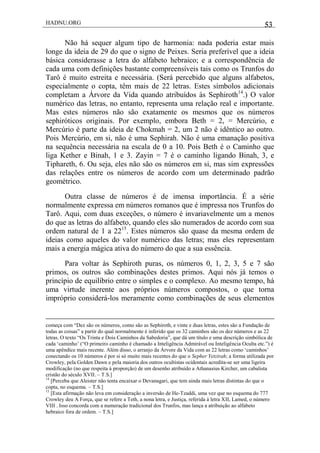 HADNU.ORG 53
Não há sequer algum tipo de harmonia: nada poderia estar mais
longe da ideia de 29 do que o signo de Peixes. Seria preferível que a ideia
básica considerasse a letra do alfabeto hebraico; e a correspondência de
cada uma com definições bastante compreensíveis tais como os Trunfos do
Tarô é muito estreita e necessária. (Será percebido que alguns alfabetos,
especialmente o copta, têm mais de 22 letras. Estes símbolos adicionais
completam a Árvore da Vida quando atribuídos às Sephiroth14
.) O valor
numérico das letras, no entanto, representa uma relação real e importante.
Mas estes números não são exatamente os mesmos que os números
sephiróticos originais. Por exemplo, embora Beth = 2, = Mercúrio, e
Mercúrio é parte da ideia de Chokmah = 2, um 2 não é idêntico ao outro.
Pois Mercúrio, em si, não é uma Sephirah. Não é uma emanação positiva
na sequência necessária na escala de 0 a 10. Pois Beth é o Caminho que
liga Kether e Binah, 1 e 3. Zayin = 7 é o caminho ligando Binah, 3, e
Tiphareth, 6. Ou seja, eles não são os números em si, mas sim expressões
das relações entre os números de acordo com um determinado padrão
geométrico.
Outra classe de números é de imensa importância. É a série
normalmente expressa em números romanos que é impressa nos Trunfos do
Tarô. Aqui, com duas exceções, o número é invariavelmente um a menos
do que as letras do alfabeto, quando eles são numerados de acordo com sua
ordem natural de 1 a 2215
. Estes números são quase da mesma ordem de
ideias como aqueles do valor numérico das letras; mas eles representam
mais a energia mágica ativa do número do que a sua essência.
Para voltar às Sephiroth puras, os números 0, 1, 2, 3, 5 e 7 são
primos, os outros são combinações destes primos. Aqui nós já temos o
princípio de equilíbrio entre o simples e o complexo. Ao mesmo tempo, há
uma virtude inerente aos próprios números compostos, o que torna
impróprio considerá-los meramente como combinações de seus elementos
começa com ―Dez são os números, como são as Sephiroth, e vinte e duas letras, estes são a Fundação de
todas as coisas‖ a partir do qual normalmente é inferido que os 32 caminhos são os dez números e as 22
letras. O texto ―Os Trinta e Dois Caminhos da Sabedoria‖, que dá um título e uma descrição simbólica de
cada ‗caminho‘ (―O primeiro caminho é chamado a Inteligência Admirável ou Inteligência Oculta etc.‖) é
uma apêndice mais recente. Além disso, o arranjo da Árvore da Vida com as 22 letras como ‗caminhos‘
conectando os 10 números é por si só muito mais recentes do que o Sepher Yetzirah; a forma utilizada por
Crowley, pela Golden Dawn e pela maioria dos outros ocultistas ocidentais acredita-se ser uma ligeira
modificação (no que respeita à proporção) de um desenho atribuído a Athanasius Kircher, um cabalista
cristão do século XVII. – T.S.]
14
[Perceba que Aleister não tenta encaixar o Devanagari, que tem ainda mais letras distintas do que o
copta, no esquema. – T.S.]
15
[Esta afirmação não leva em consideração a inversão de He-Tzaddi, uma vez que no esquema do 777
Crowley deu A Força, que se refere a Teth, a nona letra, e Justiça, referida à letra XII, Lamed, o número
VIII . Isso concorda com a numeração tradicional dos Trunfos, mas lança a atribuição ao alfabeto
hebraico fora de ordem. – T.S.]
 