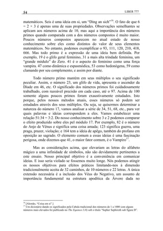 54 LIBER 777
matemáticos. Seis é uma ideia em si, um ―Ding an sich‖16
. O fato de que 6
= 2 × 3 é apenas uma de suas propriedades. Observações semelhantes se
aplicam aos números acima de 10, mas aqui a importância dos números
primos quando comparada com a dos números compostos é muito maior.
Poucos números compostos aparecem no atual estado de nosso
conhecimento sobre eles como distintos do valor de seus elementos
matemáticos. No entanto, podemos exemplificar o 93, 111, 120, 210, 418,
666. Mas todo primo é a expressão de uma ideia bem definida. Por
exemplo, 19 é o glifo geral feminino, 31 a mais alta trindade feminina, um
―grande módulo‖ do Zero. 41 é o aspecto do feminino como uma força
vampira. 47 como dinâmica e espasmódica, 53 como hedonógena, 59 como
clamando por seu complemento, e assim por diante.
Todo número primo mantém em seus múltiplos o seu significado
peculiar. Assim, o número 23, um glifo de vida, apresenta o ascender da
Díade em 46, etc. O significado dos números primos foi cuidadosamente
trabalhado, com razoável precisão em cada caso, até o 97. Acima de 100
somente alguns poucos primos foram exaustivamente estudados. Isto
porque, pelos nossos métodos atuais, esses números só podem ser
estudados através dos seus múltiplos. Ou seja, se quisermos determinar a
natureza do número 17, vamos analisar a série de 34, 51, 68, etc., para ver
quais palavras e ideias correspondem a eles. Vamos estabelecer uma
relação 51:34 = 3:2. Do nosso conhecimento sobre 3 e 2 podemos comparar
o efeito produzido sobre eles pel módulo 17. Por exemplo, 82 é o número
do Anjo de Vênus e significa uma coisa amada; 123 significa guerra, uma
praga, prazer, violação; e 164 tem a ideia de apêgo, também do profano em
oposição ao sagrado. O elemento comum a essas ideias é uma fascinação
perigosa, onde dizemos que 41, o maior fator comum, é o Vampiro17
.
Mas as considerações acima, que elevariam as letras do alfabeto
mágico a uma infinidade de símbolos, não são devidamente pertinentes a
este ensaio. Nosso principal objetivo é a conveniência em comunicar
ideias. E isso seria violado se fossemos muito longe. Nós podemos atingir
os nossos objetivos para efeitos práticos limitando-nos à dimensão
tradicionalmente aceita de 32 caminhos, de 10 números e 22 letras. A única
extensão necessária é a inclusão dos Véus do Negativo, um assunto de
importância fundamental na estrutura apodítica da Árvore dada no
16
[Alemão, ―Coisa em si‖.]
17
Um dicionário dando os significados pela Cabala tradicional dos números de 1 a 1000 com alguns
números mais elevados foi publicado no The Equinox I (8) sob o título ―Sepher Sephiroth sub figura D‖.
 