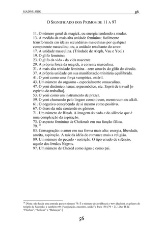 HADNU.ORG 56
56
O SIGNIFICADO DOS PRIMOS DE 11 A 97
11. O número geral da magick, ou energia tendendo a mudar.
13. A medida da mais alta unidade feminina; facilmente
transformada em idéias secundárias masculinas por qualquer
componente masculino; ou, a unidade resultante do amor.
17. A unidade masculina. (Trindade de Aleph, Vau e Yod.)
19. O glifo feminino.
23. O glifo da vida - da vida nascente.
29. A própria força da magick, a corrente masculina.
31. A mais alta trindade feminina - zero através do glifo do círculo.
37. A própria unidade em sua manifestação trinitária equilibrada.
41. O yoni como uma força vampírica, estéril.
43. Um número do orgasmo - especialmente omasculino.
47. O yoni dinâmico, tenaz, espasmódico, etc. Esprit de travail [o
espírito do trabalho].
53. O yoni como um instrumento de prazer.
59. O yoni chamando pelo lingam como ovum, menstruum ou alkili.
61. O negativo concebendo de si mesmo como positivo.
67. O útero da mãe contendo os gêmeos.
71. Um número de Binah. A imagem do nada e do silêncio que é
uma compleição da aspiração.
73. O aspecto feminino de Chokmah em sua função fálica.
79. 20
83. Consagração: o amor em sua forma mais alta: energia, liberdade,
amrita, aspiração. A raiz da idéia do romance mais a religião.
89. Um número do pecado - restrição. O tipo errado de silêncio,
aquele dos Irmãos Negros.
97. Um número de Chesed como água e como pai.
20
[Nota: não havia uma entrada para o número 79. É o número de ‫זעב‬ (Boaz) e ‫ןיחאי‬ (Jachin), os pilares do
templo de Salomão; e também ‫הדע‬ (―conjunção, encontro, união‖). Para 158 (79 × 2), Liber D dá
―Flechas‖, ―Sufocar‖ e ―Balanças‖.]
 
