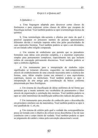 HADNU.ORG 57
57
O QUE É A QABALAH?
A Qabalah é: —
a. Uma linguagem adaptada para descrever certas classes de
fenômenos e para expressar certas classes de idéias que escapam da
fraseologia normal. Você também poderia se opor à terminologia técnica da
química.
b. Uma terminologia não-sectaria e elástica por meio da qual é
possível equiparar os processos mentais de pessoas aparentemente
diferentes devido à restrição imposta sobre elas pelas peculiaridades de
suas expressões literárias. Você também poderia se opor a um dicionário,
ou um tratado sobre religião comparada.
c. Um sistema de simbolismo que permite que os pensadores
formulem suas idéias com precisão completa, e a encontrar expressões
simples para pensamentos complexos, especialmente tais que incluem
ordens de concepção préviamente disconexas. Você também poderia se
opor a símbolos algébricos.
d. Um instrumento para a interpretação de símbolos cujos
significados se tornaram obscuros, esquecidos ou mal-compreendidos
através do estabelecimento de uma conexão necessária entre a essência das
formas, sons, idéias simples (como um número) e seus equivalentes
espirituais, morais ou intelectuais. Você também poderia se opor à
interpretação da arte antiga pela consideração da beleza conforme
determinada por fatos fisiológicos.
e. Um sistema de classificação de idéias uniformes de tal forma que
permitam que a mente aumente seu vocabulário de pensamentos e fatos
através da organização e correlação dos mesmos. Você também poderia se
opor ao valor mnemônico da modificação arábica dos radicais das palavras.
f. Um instrumento para proceder do conhecido para o desconhecido
em princípios similares aos da matemática. Você também poderia se opor à
raiz quadrada de -1, x4, etc.
g. Um sistema de critério pelo qual a verdade das correspondências
possa ser testada com o objetivo de criticar novas descobertas à luz de suas
coerências com o corpo inteiro de verdade. Você também poderia se opor
ao julgamento do caráter e status pela convenção educacional e social.
 