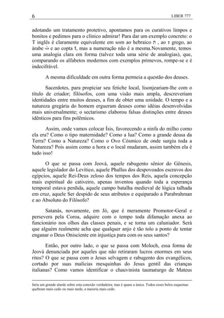 6 LIBER 777
adotando um tratamento protetivo, apontamos para os curativos limpos e
bonitos e pedimos para o clínico admirar! Para dar um exemplo concreto: o
T inglês é claramente equivalente em som ao hebraico ‫ת‬ , ao τ grego, ao
árabe ‫ت‬ e ao copta ϯ, mas a numeração não é a mesma.Novamente, temos
uma analogia clara em forma (talvez toda uma série de analogias), que,
comparando os alfabetos modernos com exemplos primevos, rompe-se e é
indecifrável.
A mesma dificuldade em outra forma permeia a questão dos deuses.
Sacerdotes, para propiciar seu fetiche local, lisonjeariam-lhe com o
título de criador; filósofos, com uma visão mais ampla, descreveriam
identidades entre muitos deuses, a fim de obter uma unidade. O tempo e a
natureza gregária do homem ergueram deuses como idéias desenvolvidas
mais universalmente; o sectarismo elaborou falsas distinções entre deuses
idênticos para fins polêmicos.
Assim, onde vamos colocar Ísis, favorecendo a ninfa do milho como
ela era? Como o tipo maternidade? Como a lua? Como a grande deusa da
Terra? Como a Natureza? Como o Ovo Cósmico de onde surgiu toda a
Natureza? Pois assim como a hora e o local mudaram, assim também ela é
tudo isso!
O que se passa com Jeová, aquele rabugento sênior do Gênesis,
aquele legislador do Levítico, aquele Phallus dos despovoados escravos dos
egípcios, aquele Rei-Deus zeloso dos tempos dos Reis, aquela concepção
mais espiritual do cativeiro, apenas inventou quando toda a esperança
temporal estava perdida, aquele campo batalha medieval de lógica talhada
em cruz, aquele Ser despido de seus atributos e equiparado a Parabrahman
e ao Absoluto do Filósofo?
Satanás, novamente, em Jó, que é meramente Promotor-Geral e
persevera pela Coroa, adquire com o tempo toda difamação anexa ao
funcionário nos olhos das classes penais, e se torna um caluniador. Será
que alguém realmente acha que qualquer anjo é tão tolo a ponto de tentar
enganar o Deus Onisciente em injustiça para com os seus santos?
Então, por outro lado, o que se passa com Moloch, essa forma de
Jeová denunciada por aqueles que não retiraram lucros enormes em seus
ritos? O que se passa com o Jesus selvagem e rabugento dos evangélicos,
cortado por suas malícias mesquinhas do Jesus gentil das crianças
italianas? Como vamos identificar o chauvinista taumaturgo de Mateus
faria um grande alarde sobre esta conexão verdadeira; mas é quase a única. Todos esses belos esquemas
quebram mais cedo ou mais tarde, a maioria mais cedo.
 