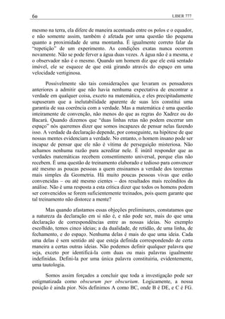 60 LIBER 777
mesmo na terra, ela difere de maneira acentuada entre os polos e o equador,
e não somente assim, também é afetada por uma questão tão pequena
quanto a proximidade de uma montanha. É igualmente correto falar da
―repetição‖ de um experimento. As condições exatas nunca ocorrem
novamente. Não se pode ferver a água duas vezes. A água não é a mesma, e
o observador não é o mesmo. Quando um homem diz que ele está sentado
imóvel, ele se esquece de que está girando através do espaço em uma
velocidade vertiginosa.
Possivelmente são tais considerações que levaram os pensadores
anteriores a admitir que não havia nenhuma expectativa de encontrar a
verdade em qualquer coisa, exceto na matemática, e eles precipitadamente
supuseram que a inelutabilidade aparente de suas leis constitui uma
garantia de sua coerência com a verdade. Mas a matemática é uma questão
inteiramente de convenção, não menos do que as regras do Xadrez ou do
Bacará. Quando dizemos que ―duas linhas retas não podem encerrar um
espaço‖ nós queremos dizer que somos incapazes de pensar nelas fazendo
isso. A verdade da declaração depende, por conseguinte, na hipótese de que
nossas mentes evidenciam a verdade. No entanto, o homem insano pode ser
incapaz de pensar que ele não é vítima de perseguição misteriosa. Não
achamos nenhuma razão para acreditar nele. É inútil responder que as
verdades matemáticas recebem consentimento universal, porque elas não
recebem. É uma questão de treinamento elaborado e tedioso para convencer
até mesmo as poucas pessoas a quem ensinamos a verdade dos teoremas
mais simples da Geometria. Há muito poucas pessoas vivas que estão
convencidas – ou até mesmo cientes – dos resultados mais recônditos da
análise. Não é uma resposta a esta crítica dizer que todos os homens podem
ser convencidos se forem suficientemente treinados, pois quem garante que
tal treinamento não distorce a mente?
Mas quando afastamos essas objeções preliminares, constatamos que
a natureza da declaração em si não é, e não pode ser, mais do que uma
declaração de correspondências entre as nossas ideias. No exemplo
escolhido, temos cinco ideias; a da dualidade, de retidão, de uma linha, de
fechamento, e do espaço. Nenhuma delas é mais do que uma ideia. Cada
uma delas é sem sentido até que esteja definida correspondendo de certa
maneira a certas outras ideias. Não podemos definir qualquer palavra que
seja, exceto por identificá-la com duas ou mais palavras igualmente
indefinidas. Defini-la por uma única palavra constituiria, evidentemente,
uma tautologia.
Somos assim forçados a concluir que toda a investigação pode ser
estigmatizada como obscurum per obscurium. Logicamente, a nossa
posição é ainda pior. Nós definimos A como BC, onde B é DE, e C é FG.
 