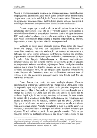 HADNU.ORG 61
Não só o processo aumenta o número de nossas quantidades desconhecidas
em progressão geométrica a cada passo, como também temos de finalmente
chegar a um ponto onde a definição de Z envolve o termo A. Não só todos
os argumentos estão confinados dentro de um círculo vicioso, mas assim é
a definição dos termos em que qualquer discussão deve ser baseada.
Pode-se supor que a cadeia de raciocínio acima torna todas as
conclusões impossíveis. Mas isto só é verdade quando investigamos a
validade última de nossas proposições. Podemos confiar na água fervendo a
100° centígrados22
, embora, por precisão matemática, a água nunca ferve
duas vezes esquentando precisamente à mesma temperatura e, embora,
logicamente, o termo água é um mistério incompreensível.
Voltando ao nosso assim chamado axioma, Duas linhas não podem
fechar um espaço. Foi uma das descobertas mais importantes da
matemática moderna, que esta declaração, até mesmo se assumirmos a
definição dos vários termos utilizados, é estritamente relativa, não absoluta,
e que o senso comum é impotente para confirmá-la, como no caso da água
fervendo. Pois Bolyai, Lobatschewsky e Riemann demonstraram
conclusivamente que um sistema coerente de geometria pode ser erguido
sobre quaisquer axiomas arbitrários, sejam quais forem. Se alguém escolher
assumir que a soma dos ângulos internos de um triângulo é superior ou
inferior a dois ângulos retos, em vez de igual a eles, podemos construir dois
novos sistemas de Geometria, cada um perfeitamente coerente com si
próprio, e nós não possuímos quaisquer meios para decidir qual dos três
representa a verdade.
Posso ilustrar este ponto por uma analogia simples. Estamos
acostumados a afirmar que vamos partir da França para a China, uma forma
de expressão que supõe que esses países estão parados, enquanto nós
somos móveis. Mas o fato pode ser igualmente expresso dizendo que a
França nos deixou e a China veio até nós. Em ambos os casos não há
nenhuma implicação de movimento absoluto, pois o curso da terra através
do espaço não é levado em conta. Nós implicitamente nos referimos a um
padrão de repouso que, na verdade, sabemos que não existe. Quando eu
digo que a cadeira em que estou sentado permaneceu parada pela última
hora, quero dizer apenas ―parada em relação a mim e a minha casa‖. Na
realidade, a rotação da terra a levou por mil milhas, e é claro, a da terra por
algumas 70 mil milhas, a partir de sua posição anterior. Tudo o que
podemos esperar de qualquer afirmação é que ela deve ser coerente no que
22
Ao rever este comentário, constato com prazer que me escapou que 100° C. é, por definição, a
temperatura na qual a água ferve! Eu já a vi em ebulição a aproximadamente 84° C. na geleira Baltoro, e
determinei a minha altura acima do nível do mar, observando o ponto de ebulição tantas vezes que eu
havia esquecido completamente as condições originais de Celsius.
 