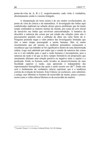66 LIBER 777
ponto-de-vista de A, B e C, respectivamente; cada visão é verdadeira,
absolutamente; ainda é o mesmo triângulo.
A interpretação do texto acima é de um caráter revolucionário, do
ponto de vista da ciência e da matemática. A investigação das linhas aqui
estabelecidas implicará na solução desses graves problemas que há muito
tempo confundem as maiores mentes do mundo, por conta do erro inicial
de anexá-los nas linhas que envolvem autocontradição. A tentativa de
descobrir a natureza das coisas por um estudo das relações entre elas é
precisamente paralela com a ambição de obter um valor finito do π.
Ninguém pretende negar o valor prático das investigações limitadas que
têm a tanto tempo preocupado a mente humana. Mas só muito
recentemente que até mesmo os melhores pensadores começaram a
reconhecer que seu trabalho só foi significativo dentro de uma determinada
ordem. Logo será admitido por todos que o estudo da natureza das coisas
em si é um trabalho para o qual a razão humana é incompetente; pois a
natureza da razão é tal que se deve sempre formulá-la em proporções que
meramente afirmam uma relação positiva ou negativa entre o sujeito e o
predicado. Então os homens serão levados ao desenvolvimento de uma
faculdade superior à razão, cuja apreensão é independente das
representações hieroglíficas das quais a razão recorre em vão26
. Então este
será o fundamento da verdadeira ciência espiritual, que é a tendência
correta da evolução do homem. Esta Ciência vai esclarecer, sem substituir,
a antiga; mas libertará os homens da escravidão da mente, pouco a pouco,
assim como a velha ciência libertou-os da escravidão da matéria.
26
Consulte ―Eleusis‖, A. Crowley, Collected Works, Vol. III, Epílogo.
 