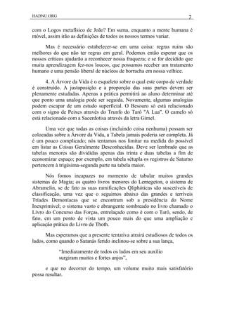 HADNU.ORG 7
com o Logos metafísico de João? Em suma, enquanto a mente humana é
móvel, assim irão as definições de todos os nossos termos variar.
Mas é necessário estabelecer-se em uma coisa: regras ruins são
melhores do que não ter regras em geral. Podemos então esperar que os
nossos críticos ajudarão a reconhecer nossa fraqueza; e se for decidido que
muita aprendizagem fez-nos loucos, que possamos receber um tratamento
humano e uma pensão liberal de núcleos de borracha em nossa velhice.
4. A Árvore da Vida é o esqueleto sobre o qual este corpo de verdade
é construído. A justaposição e a proporção das suas partes devem ser
plenamente estudadas. Apenas a prática permitirá ao aluno determinar até
que ponto uma analogia pode ser seguida. Novamente, algumas analogias
podem escapar de um estudo superficial. O Besouro só está relacionado
com o signo de Peixes através do Trunfo do Tarô "A Lua". O camelo só
está relacionado com a Sacerdotisa através da letra Gimel.
Uma vez que todas as coisas (incluindo coisa nenhuma) possam ser
colocadas sobre a Árvore da Vida, a Tabela jamais poderia ser completa. Já
é um pouco complicado; nós tentamos nos limitar na medida do possível
em listar as Coisas Geralmente Desconhecidas. Deve ser lembrado que as
tabelas menores são divididas apenas das trinta e duas tabelas a fim de
economizar espaço; por exemplo, em tabela sétupla os registros de Saturno
pertencem à trigésima-segunda parte na tabela maior.
Nós fomos incapazes no momento de tabular muitos grandes
sistemas de Magia; os quatro livros menores do Lemegeton, o sistema de
Abramelin, se de fato as suas ramificações Qliphóticas são suscetíveis de
classificação, uma vez que o seguimos abaixo das grandes e terríveis
Tríades Demoníacas que se encontram sob a presidência do Nome
Inexprimível; o sistema vasto e abrangente sombreado no livro chamado o
Livro do Concurso das Forças, entrelaçado como é com o Tarô, sendo, de
fato, em um ponto de vista um pouco mais do que uma ampliação e
aplicação prática do Livro de Thoth.
Mas esperamos que a presente tentativa atrairá estudiosos de todos os
lados, como quando o Satanás ferido inclinou-se sobre a sua lança,
―Imediatamente de todos os lados em seu auxílio
surgiram muitos e fortes anjos‖,
e que no decorrer do tempo, um volume muito mais satisfatório
possa resultar.
 