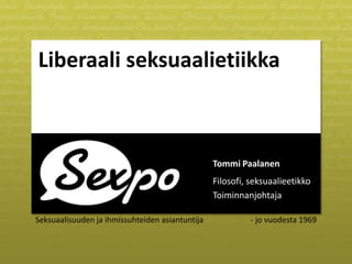 Liberaali seksuaalietiikka

Tommi Paalanen
Filosofi, seksuaalieetikko
Toiminnanjohtaja
Seksuaalisuuden ja ihmissuhteiden asiantuntija

- jo vuodesta 1969

 
