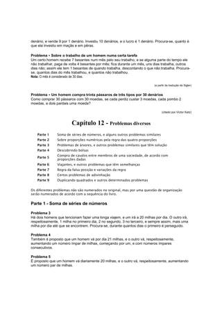 denário, e vende 9 por 1 denário. Investiu 10 denários, e o lucro é 1 denário. Procura-se, quanto é
que ela investiu em maçãs e em pêras.
Problema - Sobre o trabalho de um homem numa certa tarefa
Um certo homem recebe 7 besantes num mês pelo seu trabalho, e se alguma parte do tempo ele
não trabalhar, paga de volta 4 besantes por mês; fica durante um mês, uns dias trabalha, outros
dias não; assim ele tem 1 besantes de quando trabalha, descontando o que não trabalha. Procurase, quantos dias do mês trabalhou, e quantos não trabalhou.
Nota: O mês é considerado de 30 dias.
(a partir da tradução de Sigler)

Problema - Um homem compra trinta pássaros de três tipos por 30 denários
Como comprar 30 pássaros com 30 moedas, se cada perdiz custar 3 moedas, cada pombo 2
moedas, e dois pardais uma moeda?
(citado por Victor Katz)

Capítulo 12 - Problemas diversos
Parte 1

Soma de séries de números, e alguns outros problemas similares

Parte 2

Sobre proporções numéricas pela regra das quatro proporções

Parte 3

Problemas de árvores, e outros problemas similares que têm solução

Parte 4

Descobrindo bolsas

Parte 5

Compra de cavalos entre membros de uma sociedade, de acordo com
proporções dadas

Parte 6

Viajantes, e outros problemas que têm semelhanças

Parte 7

Regra da falsa posição e variações da regra

Parte 8

Certos problemas de adivinhação

Parte 9

Duplicando quadrados e outros determinados problemas

Os diferentes problemas não são numerados no original, mas por uma questão de organização
serão numerados de acordo com a sequência do livro.

Parte 1 - Soma de séries de números
Problema 3
Há dois homens que tencionam fazer uma longa viajem, e um irá a 20 milhas por dia. O outro irá,
respeitosamente, 1 milha no primeiro dia, 2 no segundo, 3 no terceiro, e sempre assim, mais uma
milha por dia até que se encontrem. Procura-se, durante quantos dias o primeiro é perseguido.
Problema 4
Também é proposto que um homem vá por dia 21 milhas, e o outro vá, respeitosamente,
aumentando um número ímpar de milhas, começando por um, e com números ímpares
consecutivos.
Problema 5
É proposto que um homem vá diariamente 20 milhas, e o outro vá, respeitosamente, aumentando
um número par de milhas.

 