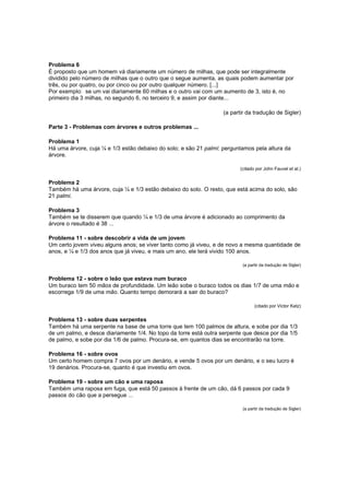 Problema 6
É proposto que um homem vá diariamente um número de milhas, que pode ser integralmente
dividido pelo número de milhas que o outro que o segue aumenta, as quais podem aumentar por
três, ou por quatro, ou por cinco ou por outro qualquer número. [...]
Por exemplo: se um vai diariamente 60 milhas e o outro vai com um aumento de 3, isto é, no
primeiro dia 3 milhas, no segundo 6, no terceiro 9, e assim por diante...
(a partir da tradução de Sigler)
Parte 3 - Problemas com árvores e outros problemas ...
Problema 1
Há uma árvore, cuja ¼ e 1/3 estão debaixo do solo; e são 21 palmi: perguntamos pela altura da
árvore.
(citado por John Fauvel et al.)

Problema 2
Também há uma árvore, cuja ¼ e 1/3 estão debaixo do solo. O resto, que está acima do solo, são
21 palmi.
Problema 3
Também se te disserem que quando ¼ e 1/3 de uma árvore é adicionado ao comprimento da
árvore o resultado é 38 ...
Problema 11 - sobre descobrir a vida de um jovem
Um certo jovem viveu alguns anos; se viver tanto como já viveu, e de novo a mesma quantidade de
anos, e ¼ e 1/3 dos anos que já viveu, e mais um ano, ele terá vivido 100 anos.
(a partir da tradução de Sigler)

Problema 12 - sobre o leão que estava num buraco
Um buraco tem 50 mãos de profundidade. Um leão sobe o buraco todos os dias 1/7 de uma mão e
escorrega 1/9 de uma mão. Quanto tempo demorará a sair do buraco?
(citado por Victor Katz)

Problema 13 - sobre duas serpentes
Também há uma serpente na base de uma torre que tem 100 palmos de altura, e sobe por dia 1/3
de um palmo, e desce diariamente 1/4. No topo da torre está outra serpente que desce por dia 1/5
de palmo, e sobe por dia 1/6 de palmo. Procura-se, em quantos dias se encontrarão na torre.
Problema 16 - sobre ovos
Um certo homem compra 7 ovos por um denário, e vende 5 ovos por um denário, e o seu lucro é
19 denários. Procura-se, quanto é que investiu em ovos.
Problema 19 - sobre um cão e uma raposa
Também uma raposa em fuga, que está 50 passos à frente de um cão, dá 6 passos por cada 9
passos do cão que a persegue ...
(a partir da tradução de Sigler)

 
