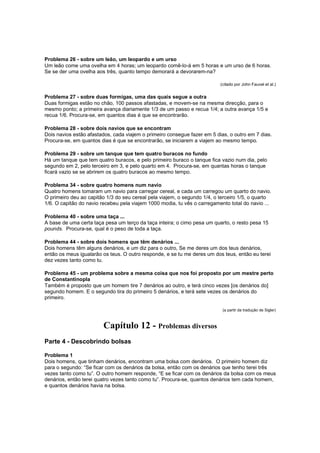 Problema 26 - sobre um leão, um leopardo e um urso
Um leão come uma ovelha em 4 horas; um leopardo comê-lo-á em 5 horas e um urso de 6 horas.
Se se der uma ovelha aos três, quanto tempo demorará a devorarem-na?
(citado por John Fauvel et al.)

Problema 27 - sobre duas formigas, uma das quais segue a outra
Duas formigas estão no chão, 100 passos afastadas, e movem-se na mesma direcção, para o
mesmo ponto; a primeira avança diariamente 1/3 de um passo e recua 1/4; a outra avança 1/5 e
recua 1/6. Procura-se, em quantos dias é que se encontrarão.
Problema 28 - sobre dois navios que se encontram
Dois navios estão afastados, cada viajem o primeiro consegue fazer em 5 dias, o outro em 7 dias.
Procura-se, em quantos dias é que se encontrarão, se iniciarem a viajem ao mesmo tempo.
Problema 29 - sobre um tanque que tem quatro buracos no fundo
Há um tanque que tem quatro buracos, e pelo primeiro buraco o tanque fica vazio num dia, pelo
segundo em 2, pelo terceiro em 3, e pelo quarto em 4. Procura-se, em quantas horas o tanque
ficará vazio se se abrirem os quatro buracos ao mesmo tempo.
Problema 34 - sobre quatro homens num navio
Quatro homens tomaram um navio para carregar cereal, e cada um carregou um quarto do navio.
O primeiro deu ao capitão 1/3 do seu cereal pela viajem, o segundo 1/4, o terceiro 1/5, o quarto
1/6. O capitão do navio recebeu pela viajem 1000 modia, tu vês o carregamento total do navio ...
Problema 40 - sobre uma taça ...
A base de uma certa taça pesa um terço da taça inteira; o cimo pesa um quarto, o resto pesa 15
pounds. Procura-se, qual é o peso de toda a taça.
Problema 44 - sobre dois homens que têm denários ...
Dois homens têm alguns denários, e um diz para o outro, Se me deres um dos teus denários,
então os meus igualarão os teus. O outro responde, e se tu me deres um dos teus, então eu terei
dez vezes tanto como tu.
Problema 45 - um problema sobre a mesma coisa que nos foi proposto por um mestre perto
de Constantinopla
Também é proposto que um homem tire 7 denários ao outro, e terá cinco vezes [os denários do]
segundo homem. E o segundo tira do primeiro 5 denários, e terá sete vezes os denários do
primeiro.
(a partir da tradução de Sigler)

Capítulo 12 - Problemas diversos
Parte 4 - Descobrindo bolsas
Problema 1
Dois homens, que tinham denários, encontram uma bolsa com denários. O primeiro homem diz
para o segundo: “Se ficar com os denários da bolsa, então com os denários que tenho terei três
vezes tanto como tu”. O outro homem responde, “E se ficar com os denários da bolsa com os meus
denários, então terei quatro vezes tanto como tu”. Procura-se, quantos denários tem cada homem,
e quantos denários havia na bolsa.

 